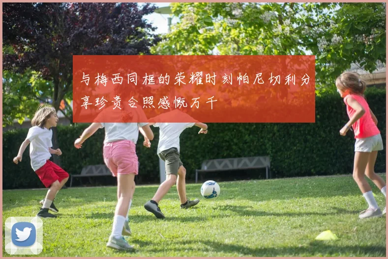 与梅西同框的荣耀时刻帕尼切利分享珍贵合照感慨万千