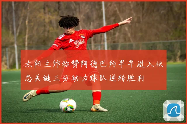 太阳主帅称赞阿德巴约早早进入状态关键三分助力球队逆转胜利