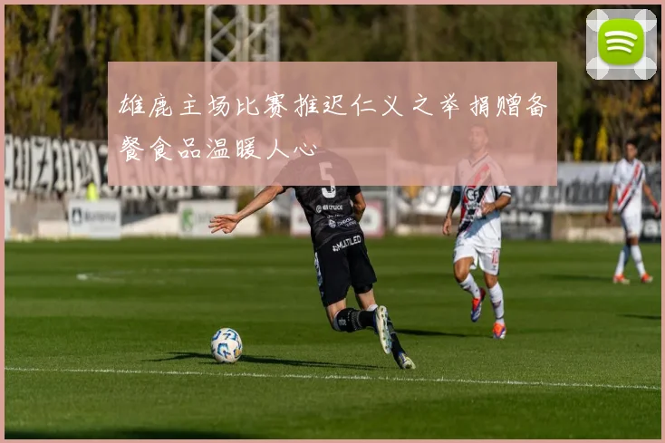 雄鹿主场比赛推迟仁义之举捐赠备餐食品温暖人心