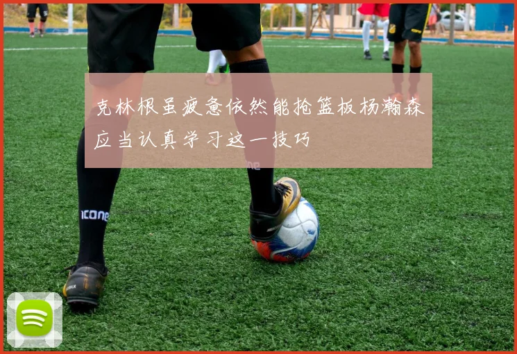 克林根虽疲惫依然能抢篮板杨瀚森应当认真学习这一技巧