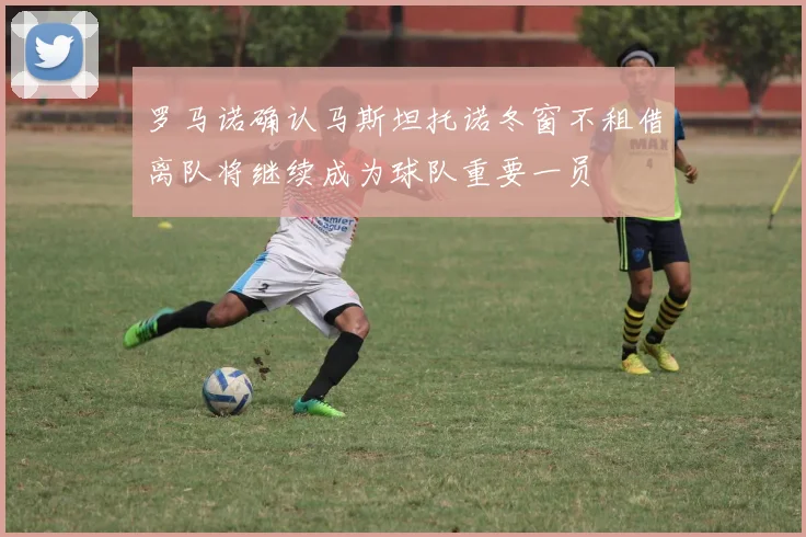 罗马诺确认马斯坦托诺冬窗不租借离队将继续成为球队重要一员
