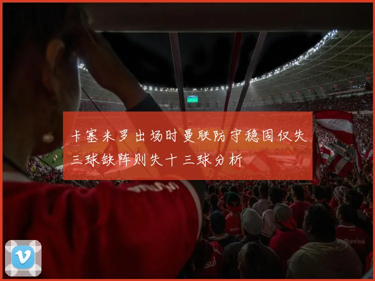 卡塞米罗出场时曼联防守稳固仅失三球缺阵则失十三球分析