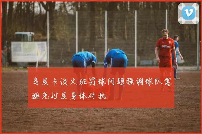 乌度卡谈文班罚球问题强调球队需避免过度身体对抗