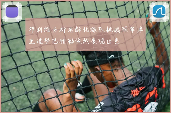邓利维分析老龄化球队挑战冠军库里追梦巴特勒依然表现出色