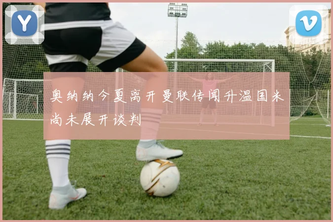 奥纳纳今夏离开曼联传闻升温国米尚未展开谈判