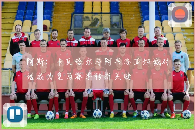 阿斯：卡瓦哈尔与阿韦洛亚坦诚对话成为皇马赛季转折关键