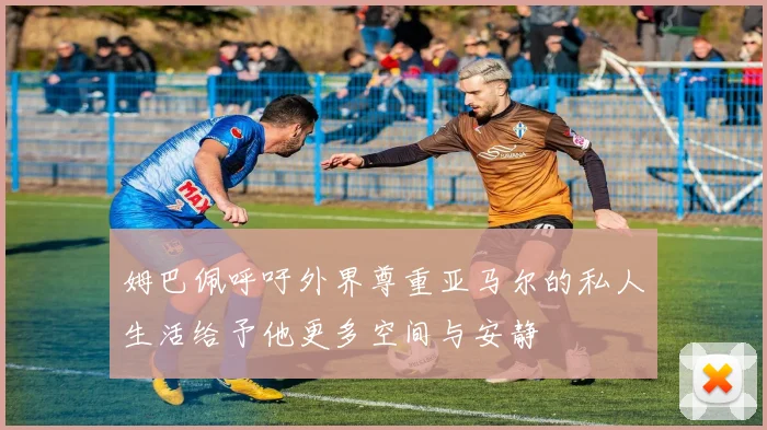 姆巴佩呼吁外界尊重亚马尔的私人生活给予他更多空间与安静