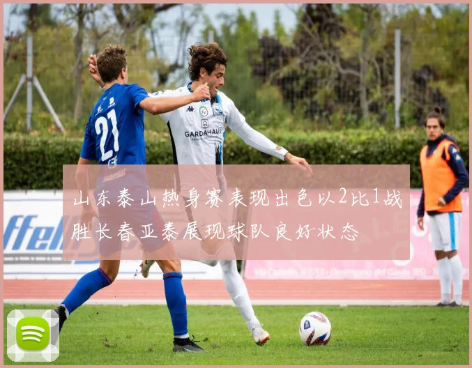 山东泰山热身赛表现出色以2比1战胜长春亚泰展现球队良好状态