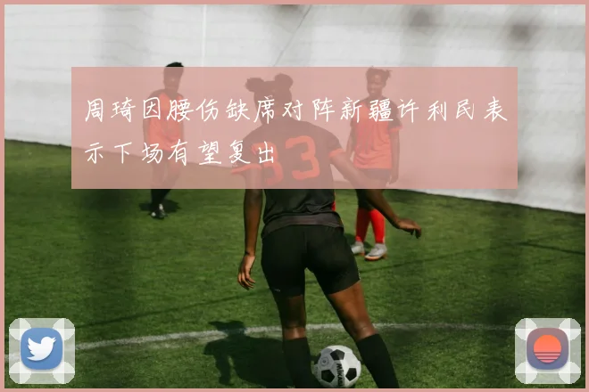 周琦因腰伤缺席对阵新疆许利民表示下场有望复出