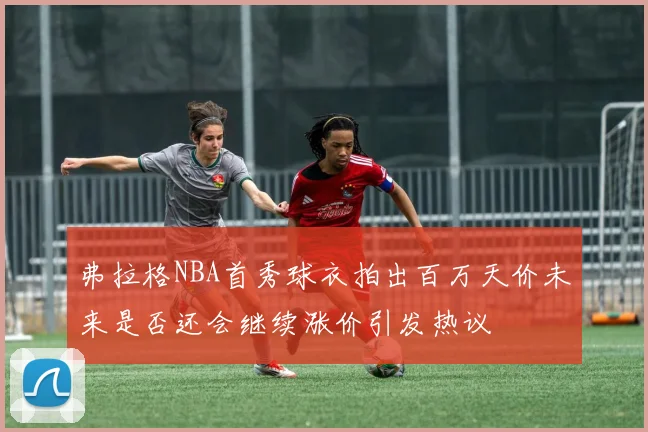 弗拉格NBA首秀球衣拍出百万天价未来是否还会继续涨价引发热议