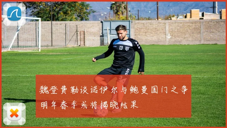 魏登费勒谈诺伊尔与鲍曼国门之争明年春季或将揭晓结果
