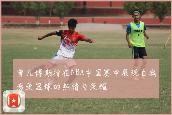 曾凡博期待在NBA中国赛中展现自我感受篮球的热情与荣耀