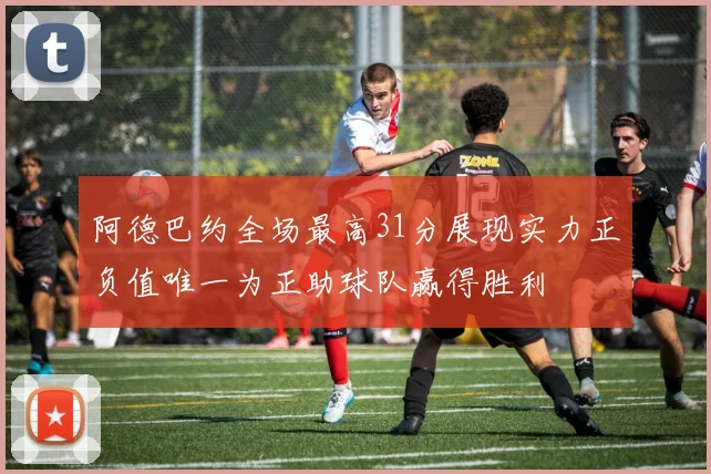 阿德巴约全场最高31分展现实力正负值唯一为正助球队赢得胜利