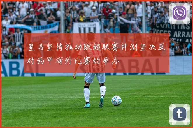 皇马坚持推动欧超联赛计划坚决反对西甲海外比赛的举办