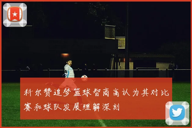 科尔赞追梦篮球智商高认为其对比赛和球队发展理解深刻