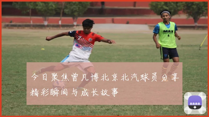 今日聚焦曾凡博北京北汽球员分享精彩瞬间与成长故事