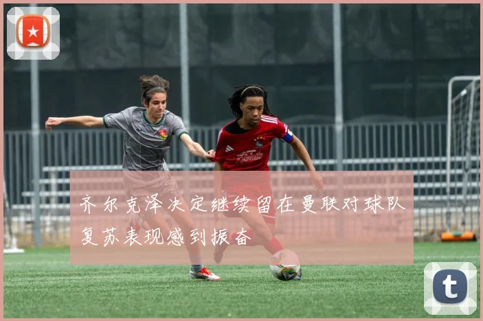 齐尔克泽决定继续留在曼联对球队复苏表现感到振奋