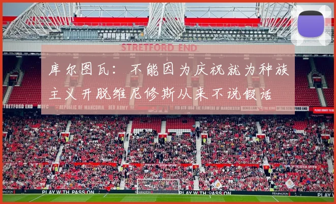 库尔图瓦：不能因为庆祝就为种族主义开脱维尼修斯从来不说假话