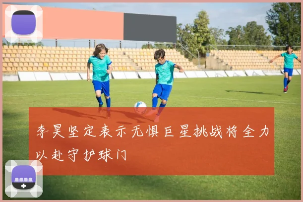 李昊坚定表示无惧巨星挑战将全力以赴守护球门