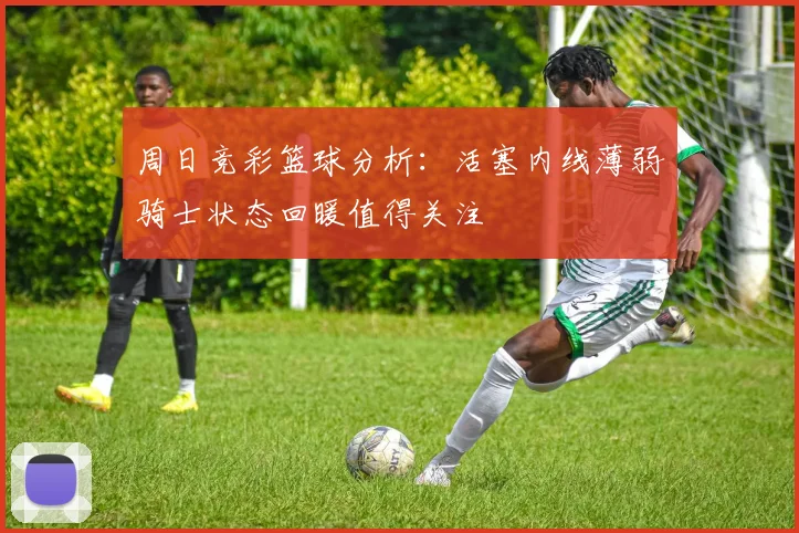 周日竞彩篮球分析：活塞内线薄弱骑士状态回暖值得关注