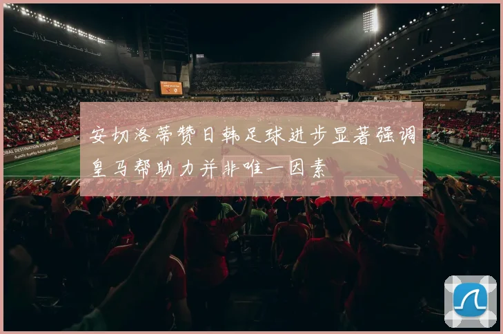 安切洛蒂赞日韩足球进步显著强调皇马帮助力并非唯一因素