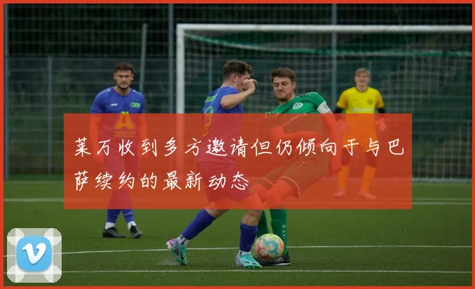 莱万收到多方邀请但仍倾向于与巴萨续约的最新动态