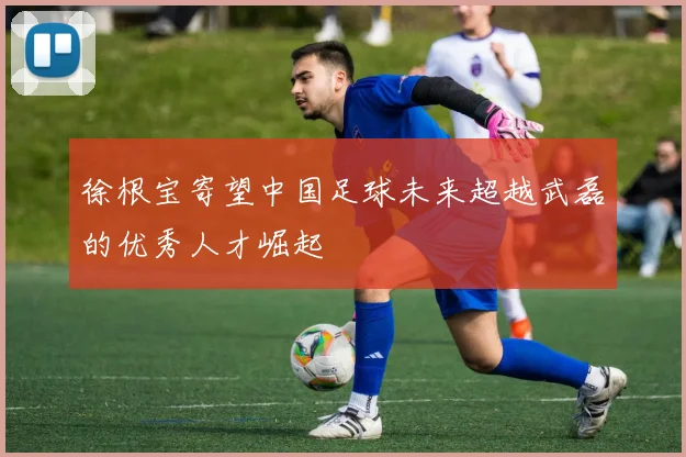 徐根宝寄望中国足球未来超越武磊的优秀人才崛起
