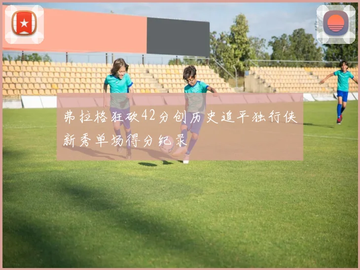 弗拉格狂砍42分创历史追平独行侠新秀单场得分纪录
